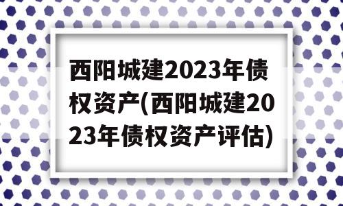 西阳城建2023年债权资产(西阳城建2023年债权资产评估)