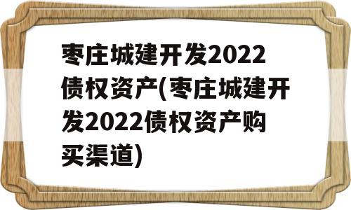 枣庄城建开发2022债权资产(枣庄城建开发2022债权资产购买渠道)