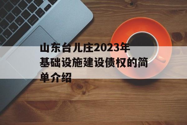 山东台儿庄2023年基础设施建设债权的简单介绍