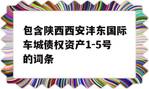 包含陕西西安沣东国际车城债权资产1-5号的词条