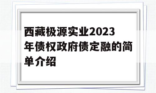 西藏极源实业2023年债权政府债定融的简单介绍