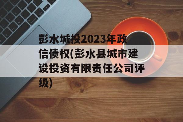 彭水城投2023年政信债权(彭水县城市建设投资有限责任公司评级)