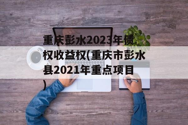 重庆彭水2023年债权收益权(重庆市彭水县2021年重点项目)