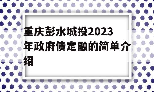 重庆彭水城投2023年政府债定融的简单介绍