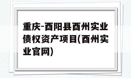 重庆-酉阳县酉州实业债权资产项目(酉州实业官网)