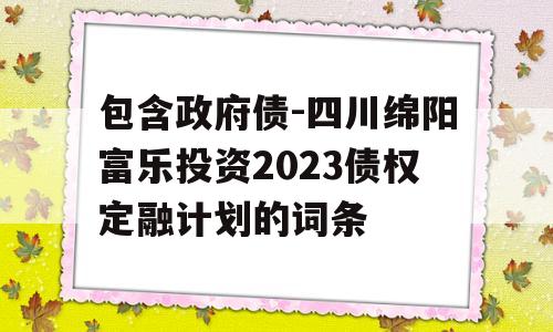 包含政府债-四川绵阳富乐投资2023债权定融计划的词条