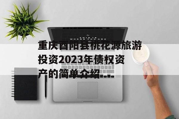 重庆酉阳县桃花源旅游投资2023年债权资产的简单介绍