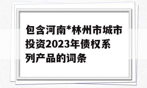 包含河南*林州市城市投资2023年债权系列产品的词条