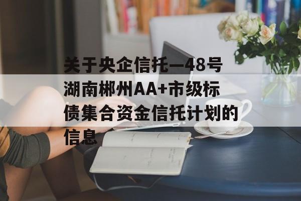 关于央企信托—48号湖南郴州AA+市级标债集合资金信托计划的信息