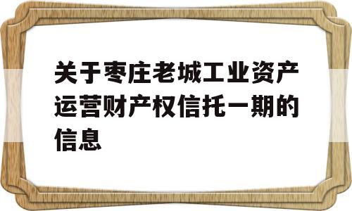 关于枣庄老城工业资产运营财产权信托一期的信息
